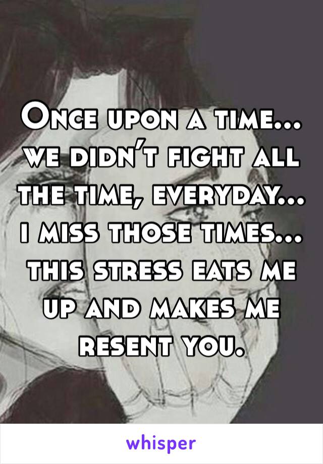 Once upon a time... we didn’t fight all the time, everyday... i miss those times... this stress eats me up and makes me resent you.
