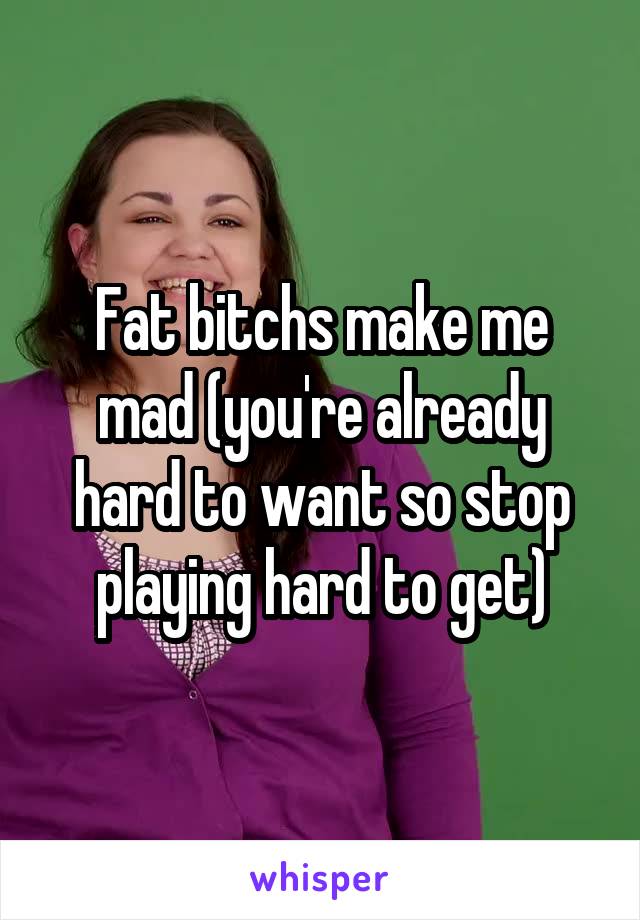 Fat bitchs make me mad (you're already hard to want so stop playing hard to get)