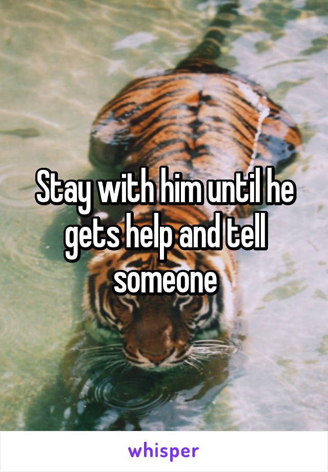 Stay with him until he gets help and tell someone