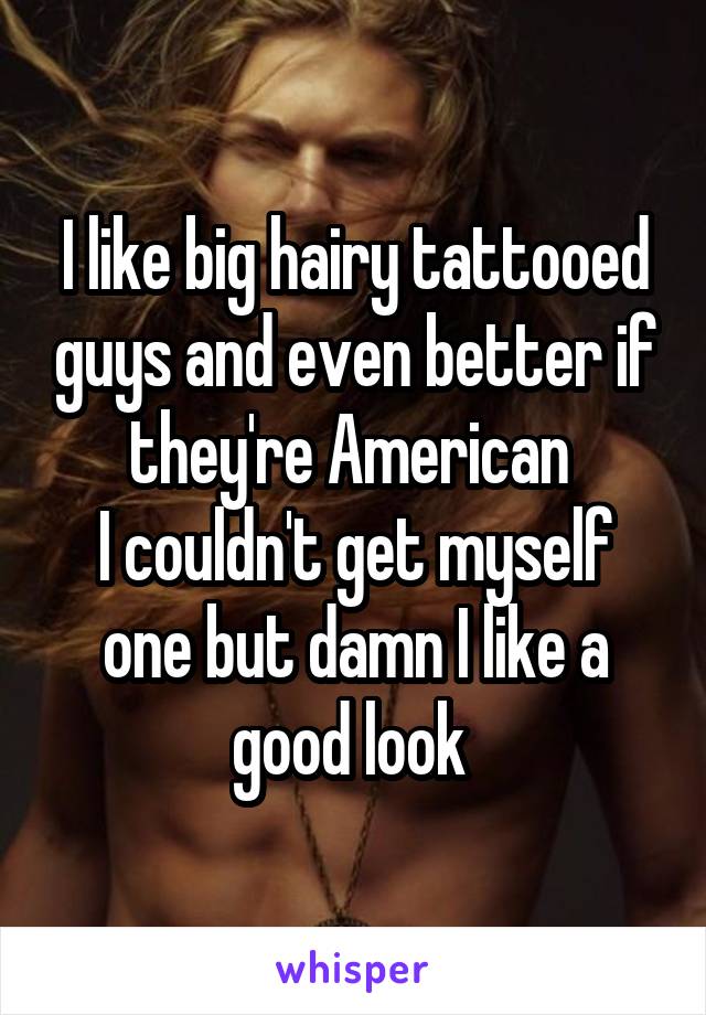 I like big hairy tattooed guys and even better if they're American 
I couldn't get myself one but damn I like a good look 