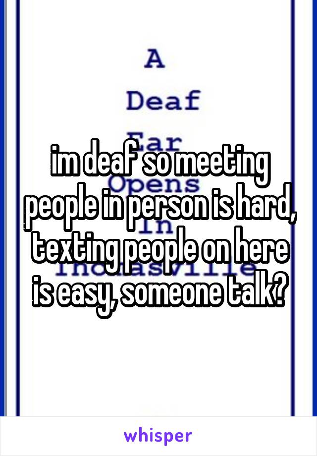 im deaf so meeting people in person is hard, texting people on here is easy, someone talk?