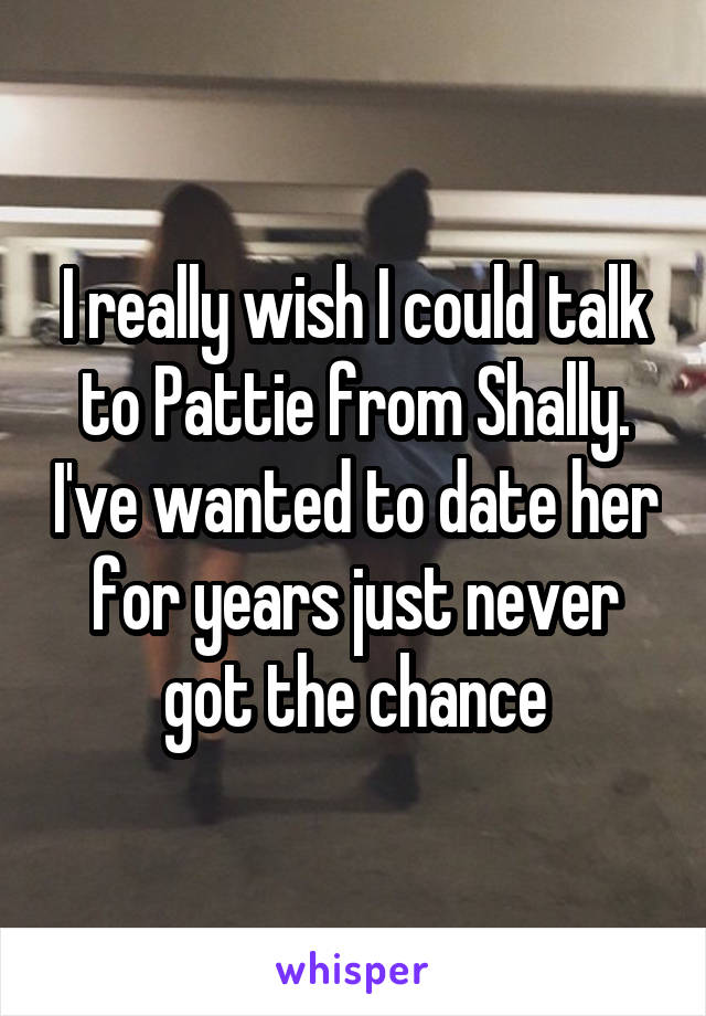 I really wish I could talk to Pattie from Shally. I've wanted to date her for years just never got the chance