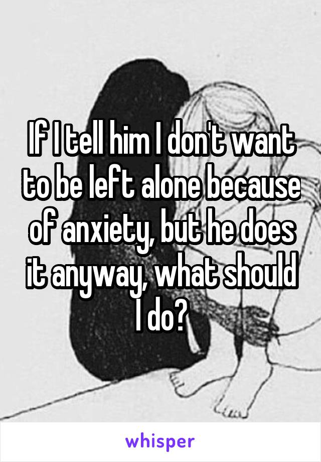 If I tell him I don't want to be left alone because of anxiety, but he does it anyway, what should I do?