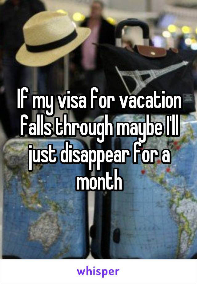 If my visa for vacation falls through maybe I'll just disappear for a month