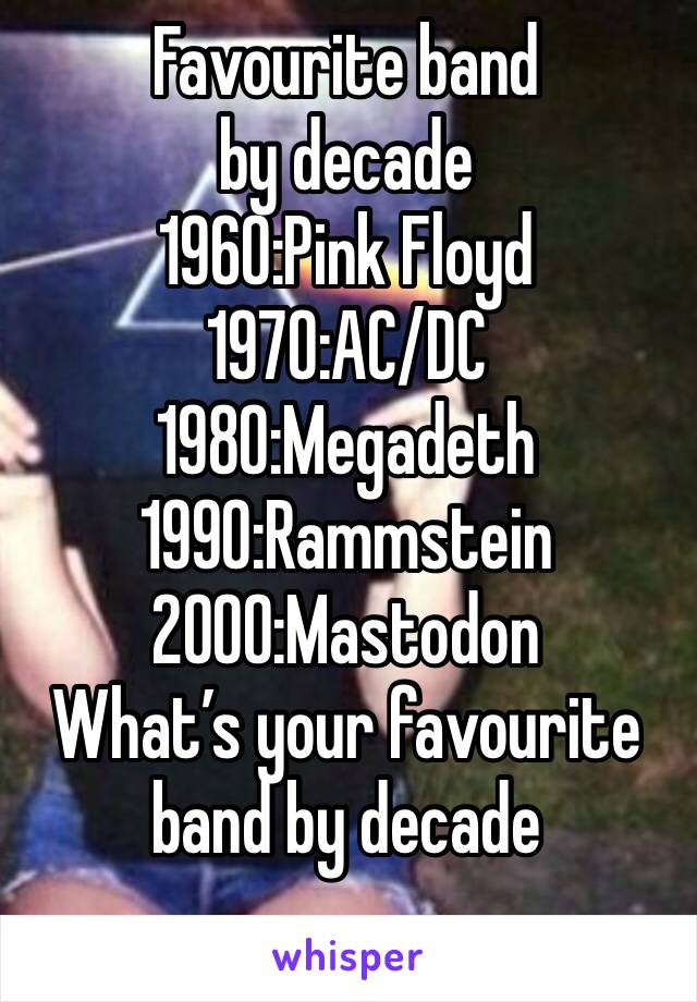 Favourite band by decade
1960:Pink Floyd 
1970:AC/DC 
1980:Megadeth
1990:Rammstein
2000:Mastodon
What’s your favourite band by decade
