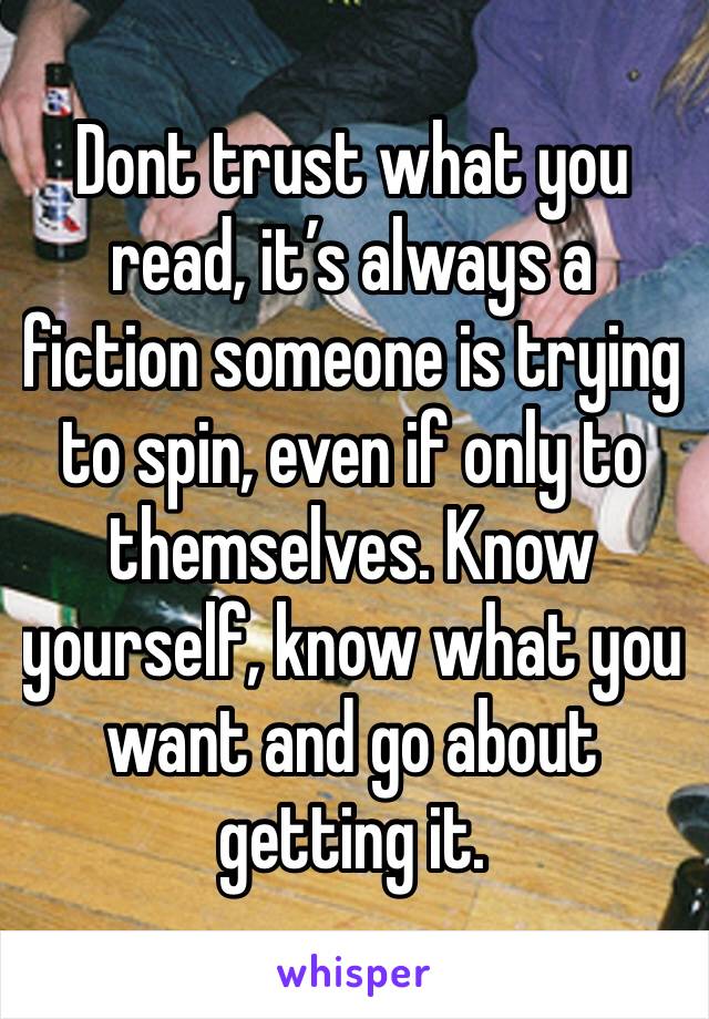 Dont trust what you read, it’s always a fiction someone is trying to spin, even if only to themselves. Know yourself, know what you want and go about getting it.