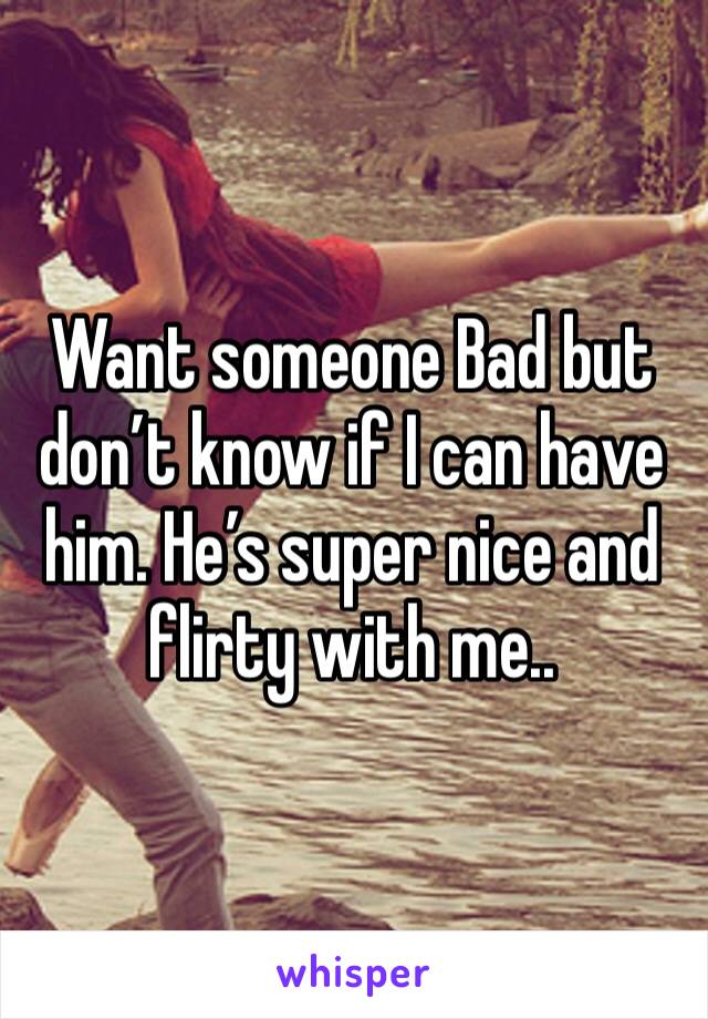 Want someone Bad but don’t know if I can have him. He’s super nice and flirty with me..