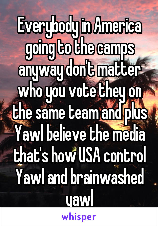Everybody in America going to the camps anyway don't matter who you vote they on the same team and plus Yawl believe the media that's how USA control Yawl and brainwashed yawl