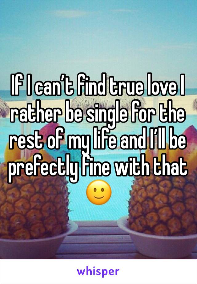 If I can’t find true love I rather be single for the rest of my life and I’ll be prefectly fine with that 🙂