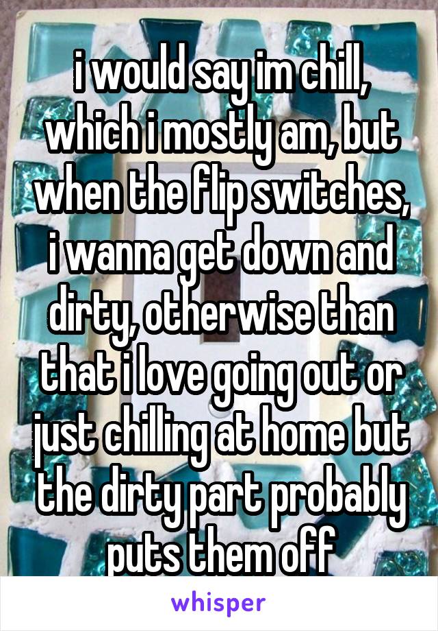 i would say im chill, which i mostly am, but when the flip switches, i wanna get down and dirty, otherwise than that i love going out or just chilling at home but the dirty part probably puts them off