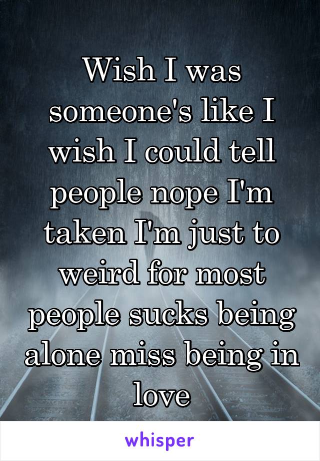 Wish I was someone's like I wish I could tell people nope I'm taken I'm just to weird for most people sucks being alone miss being in love