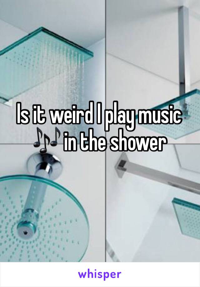Is it weird I play music 🎶 in the shower
