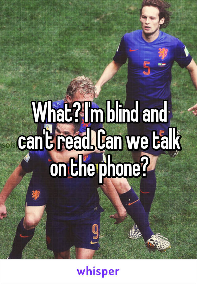 What? I'm blind and can't read. Can we talk on the phone?