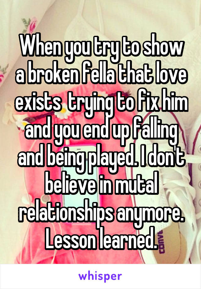 When you try to show a broken fella that love exists  trying to fix him and you end up falling and being played. I don't believe in mutal relationships anymore.
Lesson learned.
