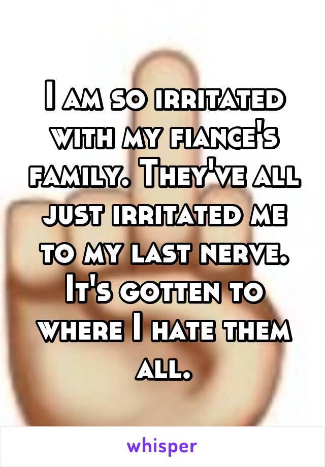I am so irritated with my fiance's family. They've all just irritated me to my last nerve. It's gotten to where I hate them all.