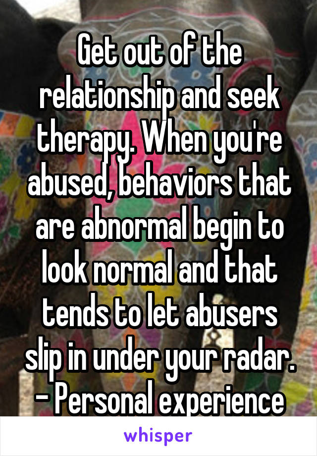 Get out of the relationship and seek therapy. When you're abused, behaviors that are abnormal begin to look normal and that tends to let abusers slip in under your radar.
- Personal experience