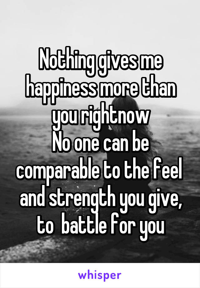Nothing gives me happiness more than you rightnow
No one can be comparable to the feel  and strength you give, to  battle for you