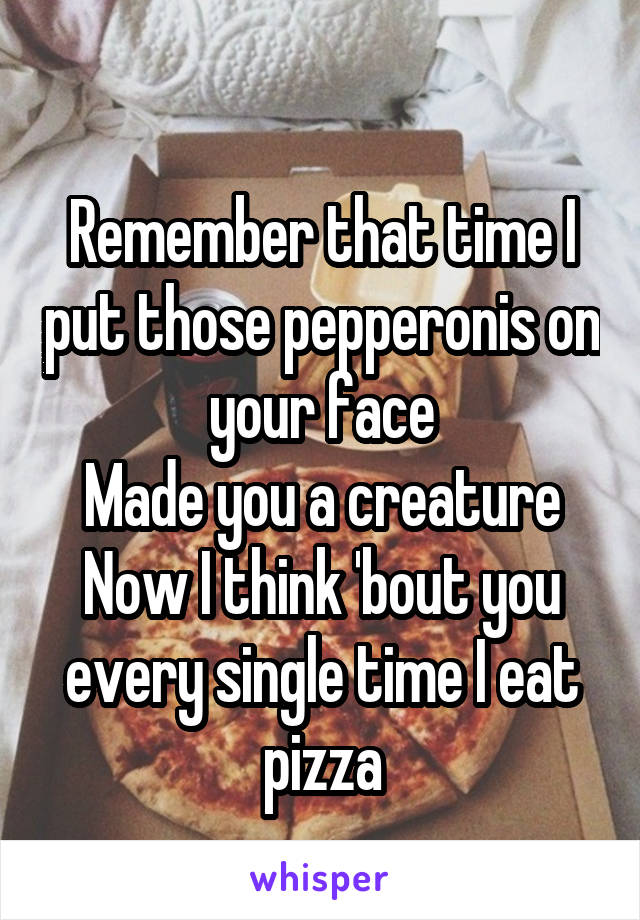 
Remember that time I put those pepperonis on your face
Made you a creature
Now I think 'bout you every single time I eat pizza