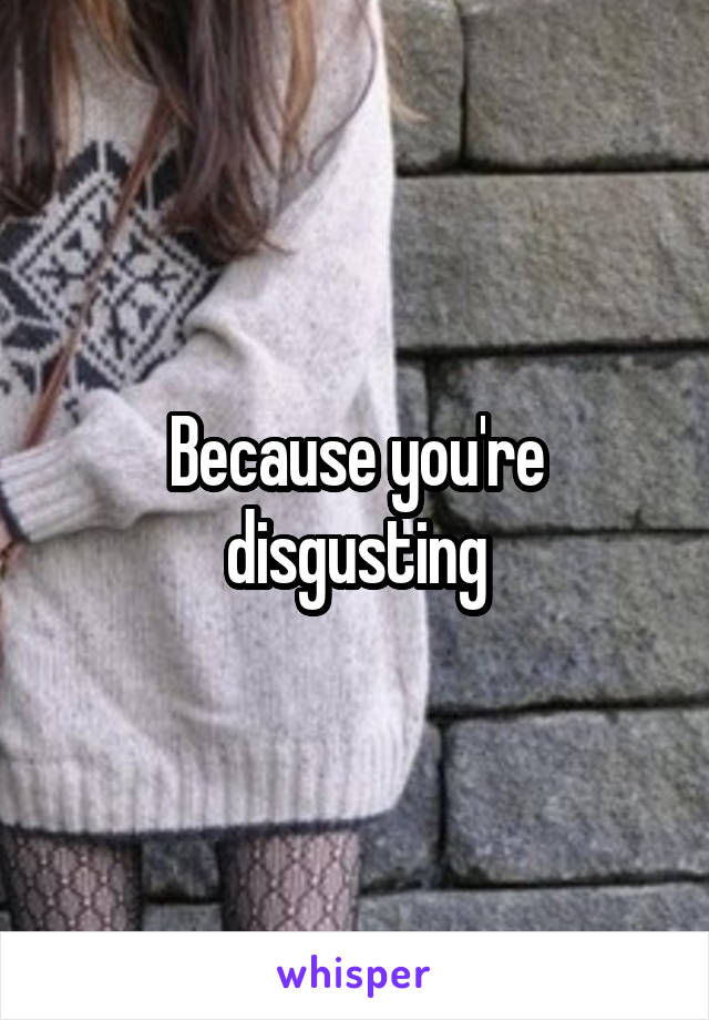 Because you're disgusting