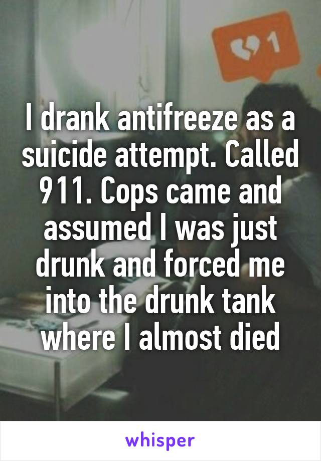 I drank antifreeze as a suicide attempt. Called 911. Cops came and assumed I was just drunk and forced me into the drunk tank where I almost died