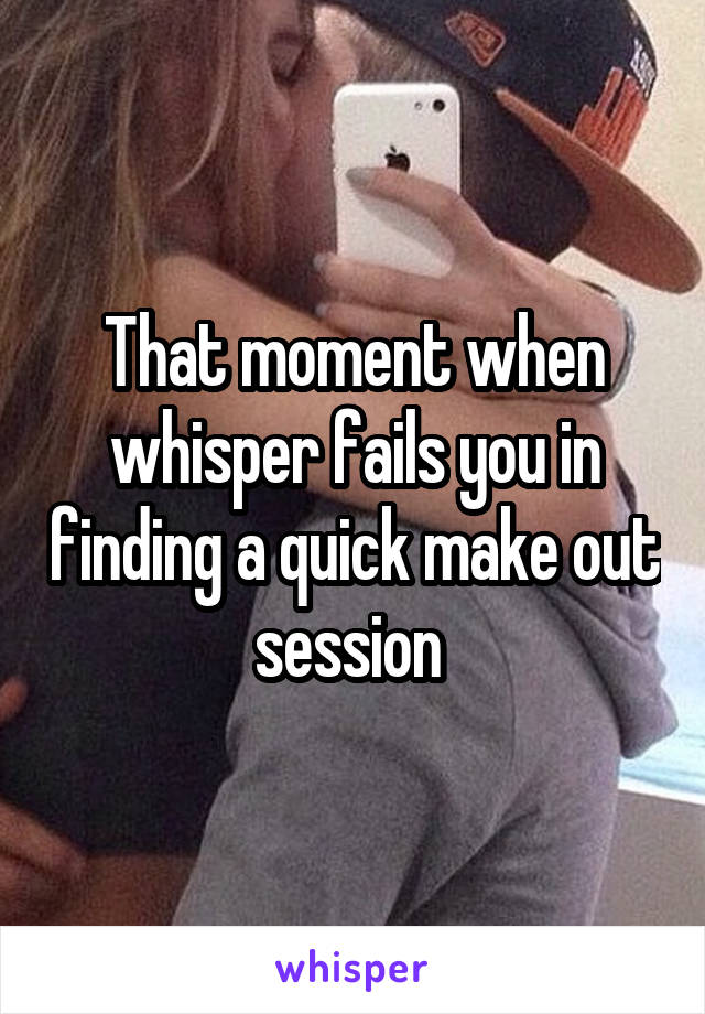 That moment when whisper fails you in finding a quick make out session 