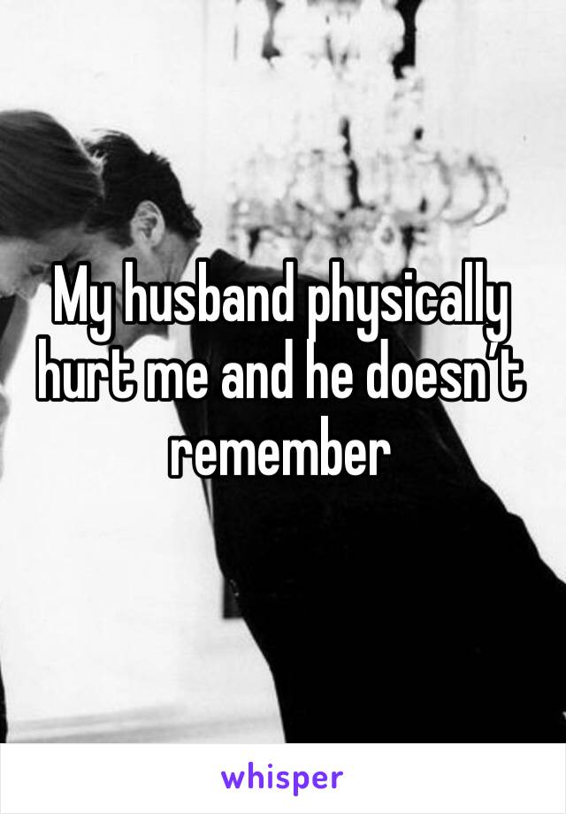My husband physically hurt me and he doesn’t remember 