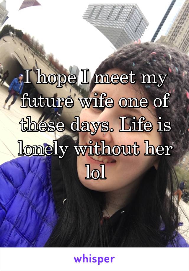 I hope I meet my future wife one of these days. Life is lonely without her lol
