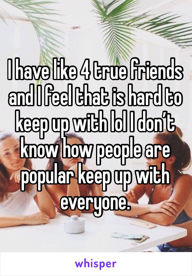 I have like 4 true friends and I feel that is hard to keep up with lol I don’t know how people are popular keep up with everyone. 