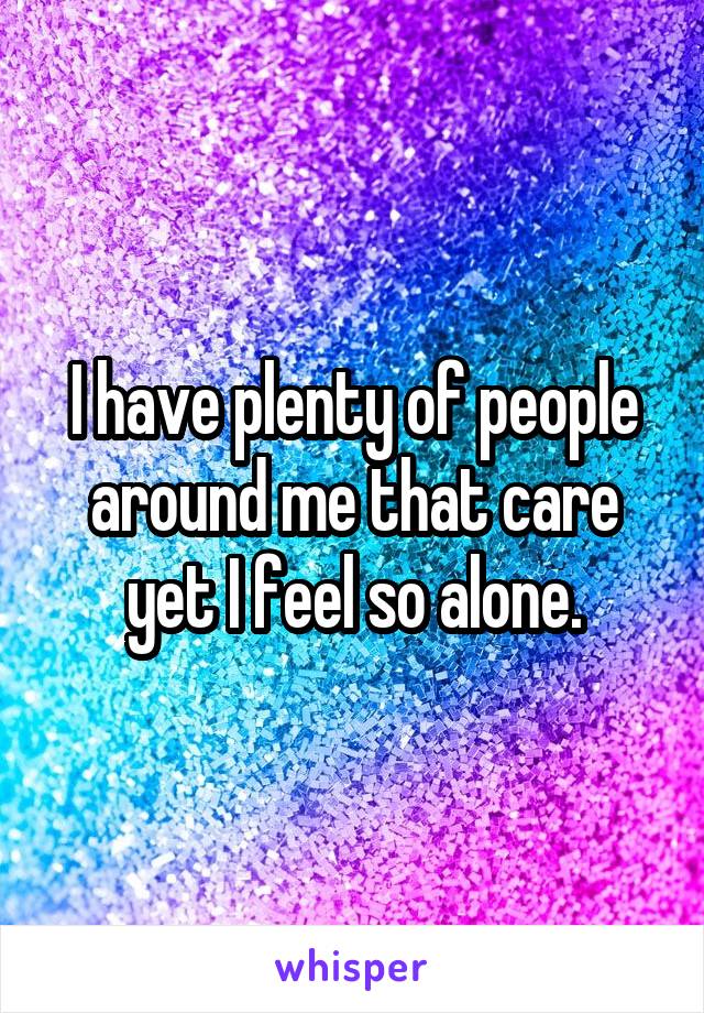 I have plenty of people around me that care yet I feel so alone.
