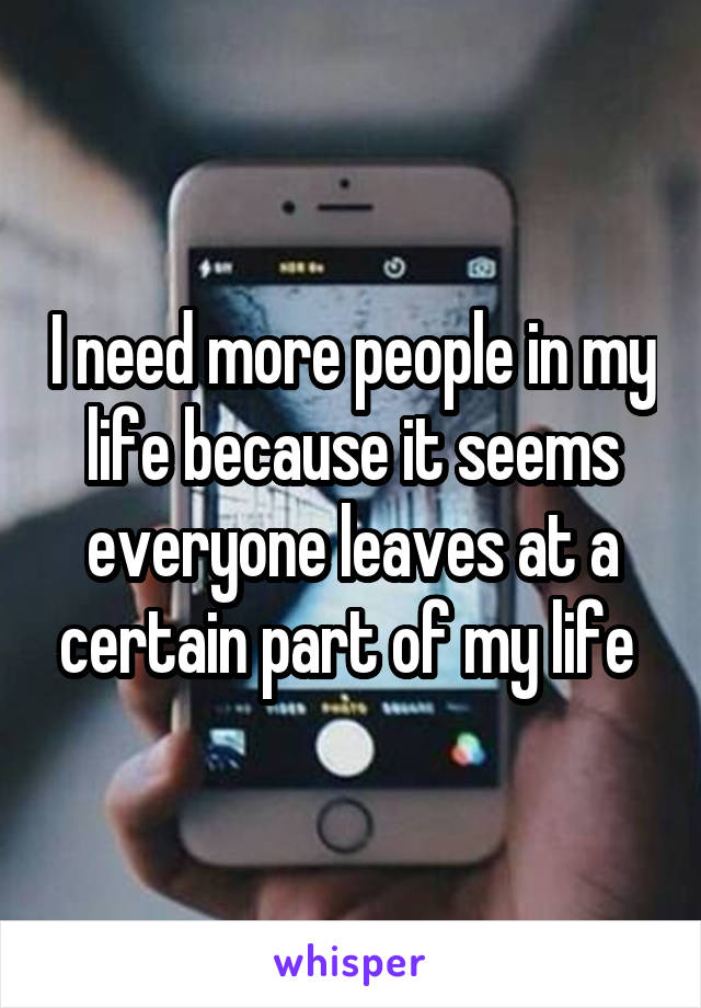 I need more people in my life because it seems everyone leaves at a certain part of my life 