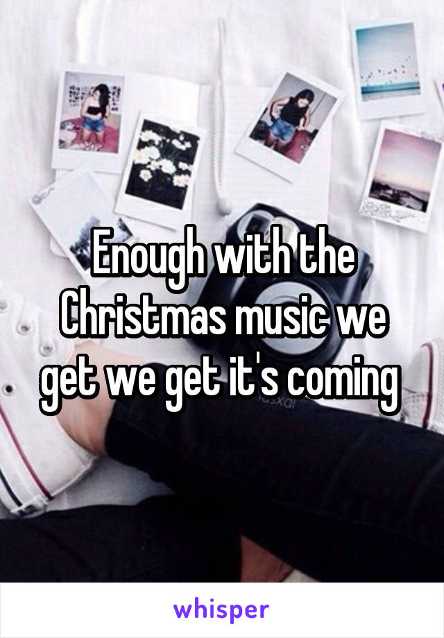 Enough with the Christmas music we get we get it's coming 