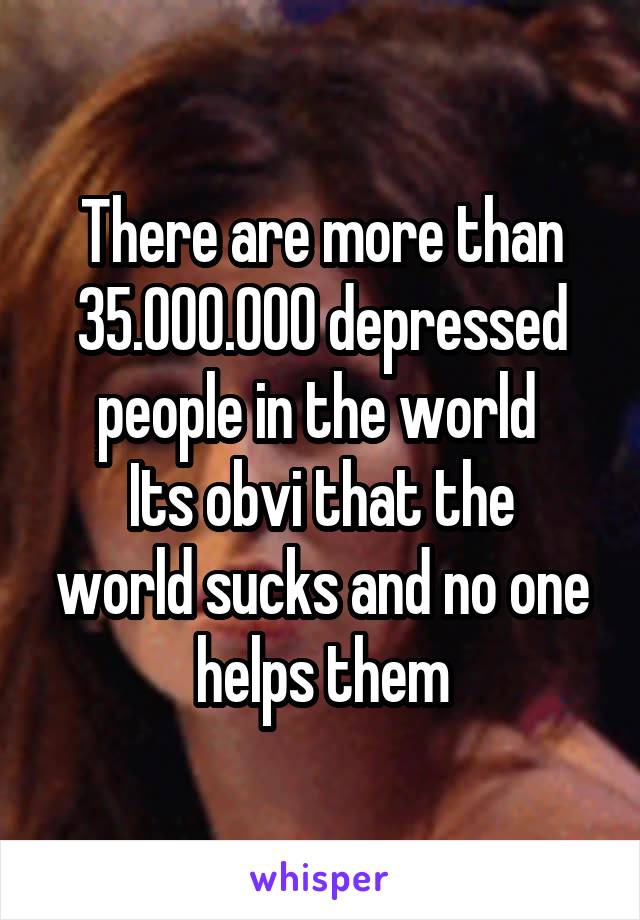 There are more than 35.000.000 depressed people in the world 
Its obvi that the world sucks and no one helps them