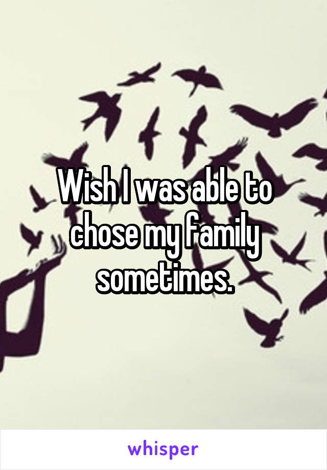 Wish I was able to chose my family sometimes.