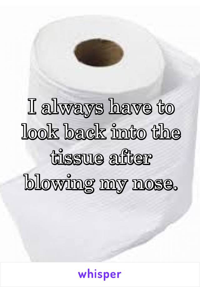 I always have to look back into the tissue after blowing my nose.