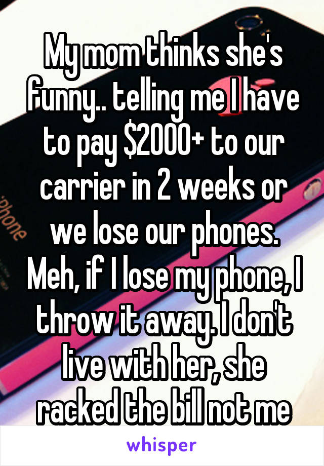 My mom thinks she's funny.. telling me I have to pay $2000+ to our carrier in 2 weeks or we lose our phones. Meh, if I lose my phone, I throw it away. I don't live with her, she racked the bill not me
