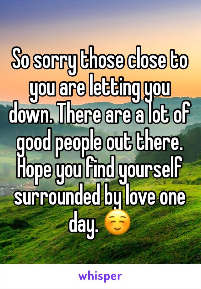 So sorry those close to you are letting you down. There are a lot of good people out there. Hope you find yourself surrounded by love one day. ☺️