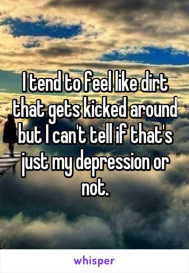 I tend to feel like dirt that gets kicked around but I can't tell if that's just my depression or not.