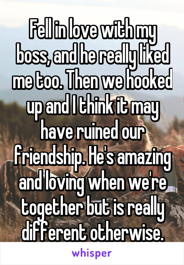 Fell in love with my boss, and he really liked me too. Then we hooked up and I think it may have ruined our friendship. He's amazing and loving when we're together but is really different otherwise.
