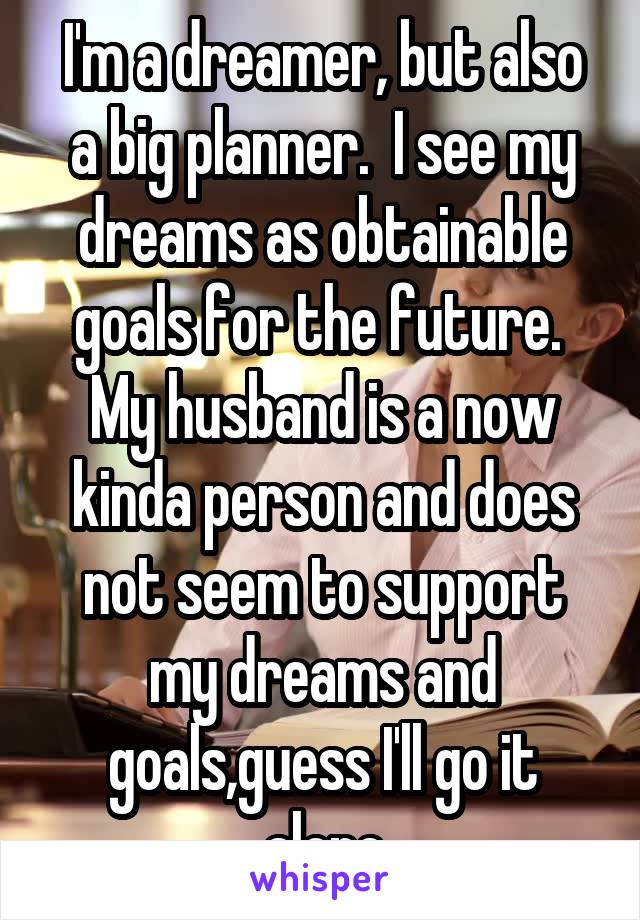 I'm a dreamer, but also a big planner.  I see my dreams as obtainable goals for the future.  My husband is a now kinda person and does not seem to support my dreams and goals,guess I'll go it alone