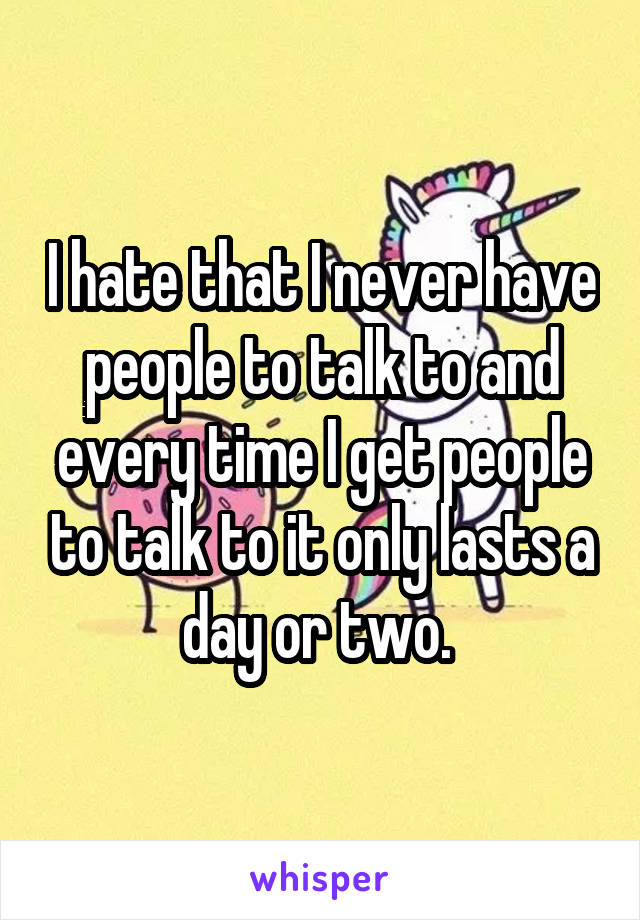 I hate that I never have people to talk to and every time I get people to talk to it only lasts a day or two. 