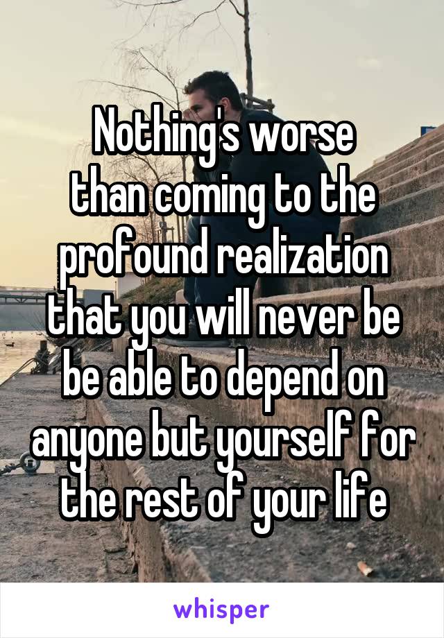 Nothing's worse
than coming to the
profound realization
that you will never be be able to depend on anyone but yourself for the rest of your life