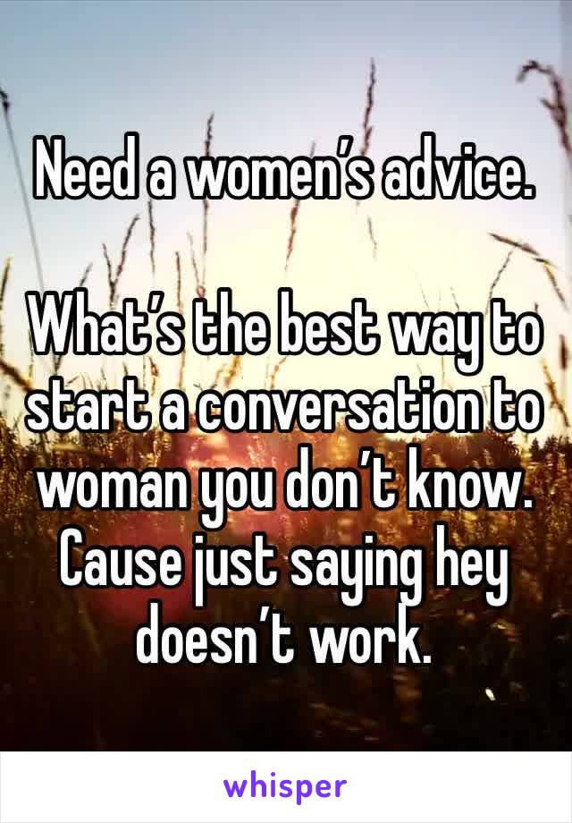 Need a women’s advice.

What’s the best way to start a conversation to woman you don’t know. Cause just saying hey doesn’t work.