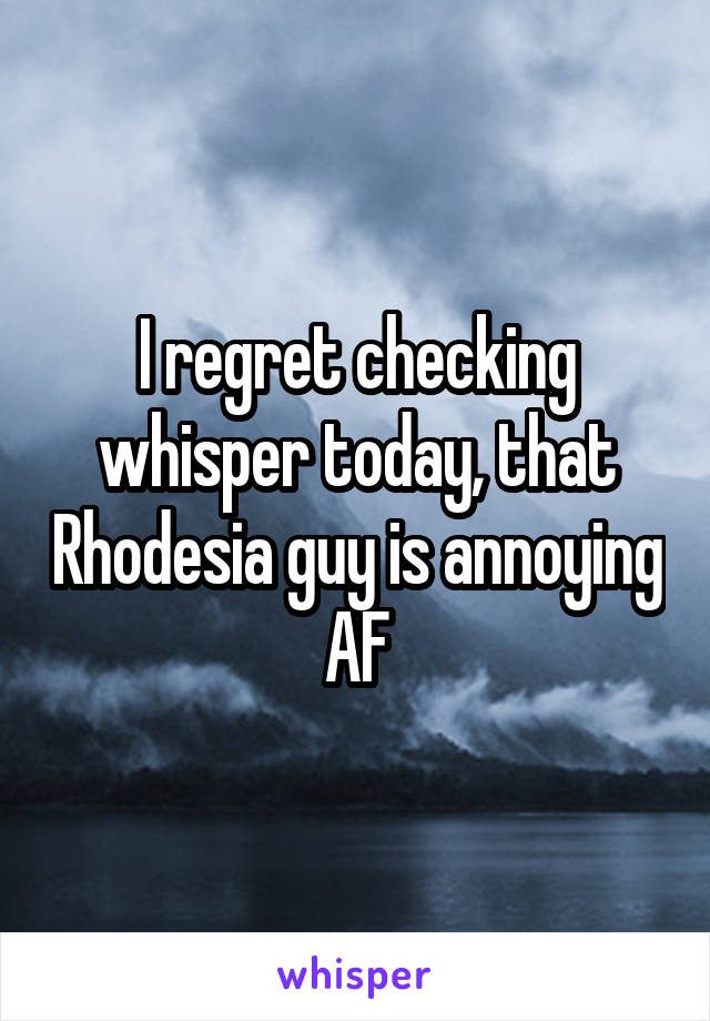 I regret checking whisper today, that Rhodesia guy is annoying AF