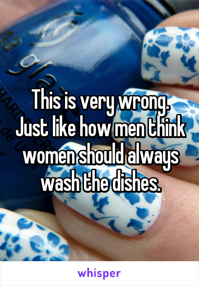 This is very wrong. Just like how men think women should always wash the dishes.