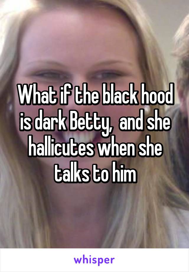 What if the black hood is dark Betty,  and she hallicutes when she talks to him