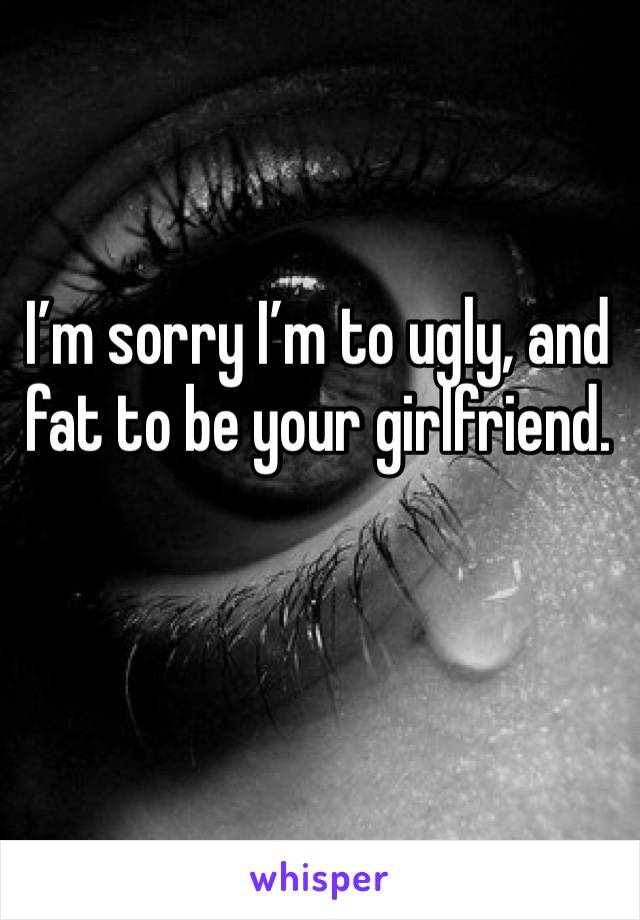 I’m sorry I’m to ugly, and fat to be your girlfriend. 
