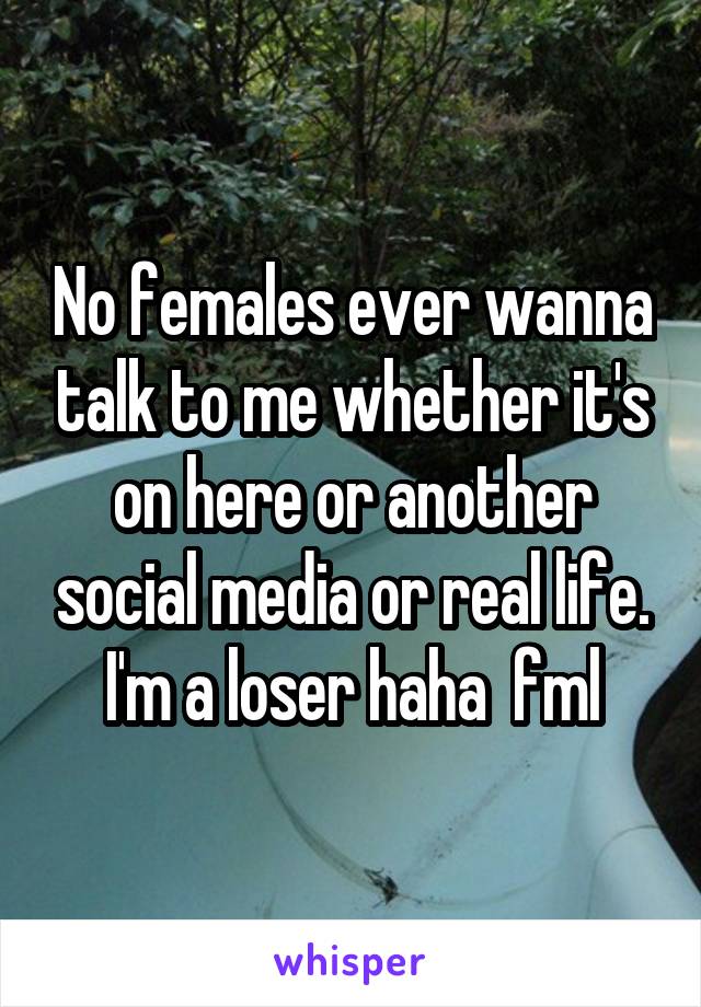 No females ever wanna talk to me whether it's on here or another social media or real life.
I'm a loser haha  fml