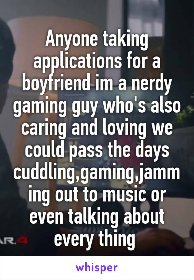 Anyone taking applications for a boyfriend im a nerdy gaming guy who's also caring and loving we could pass the days cuddling,gaming,jamming out to music or even talking about every thing 