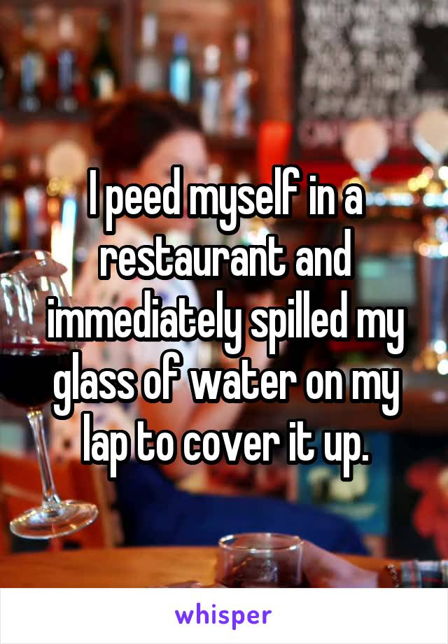 I peed myself in a restaurant and immediately spilled my glass of water on my lap to cover it up.