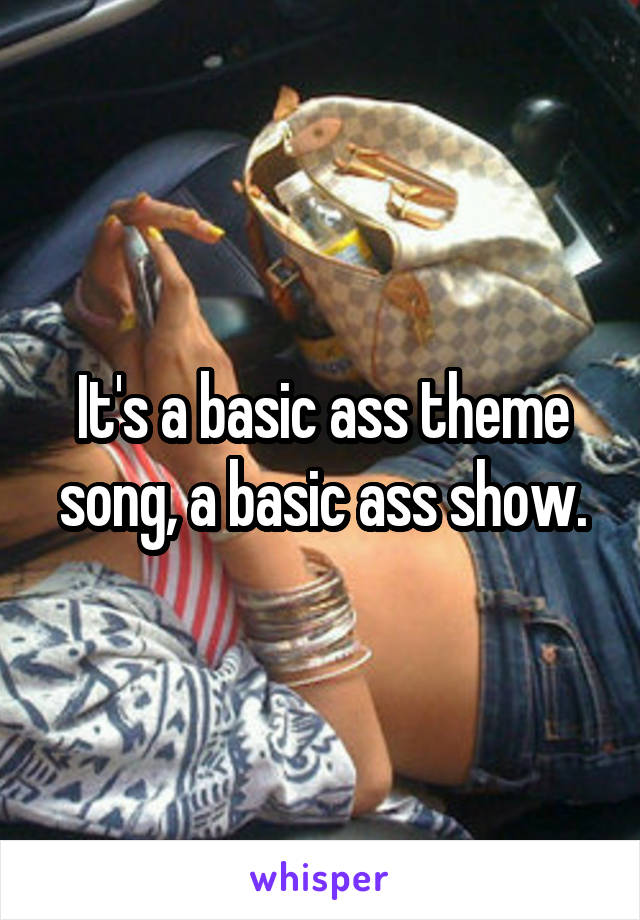 It's a basic ass theme song, a basic ass show.